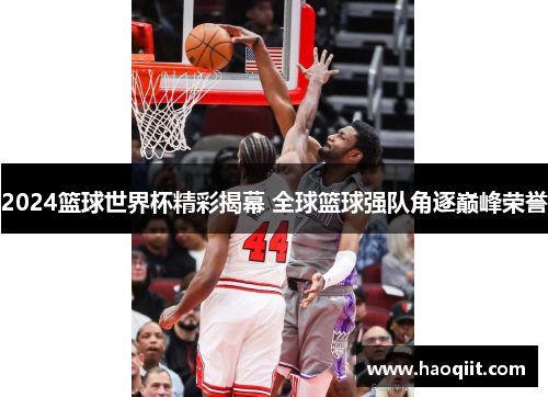 2024篮球世界杯精彩揭幕 全球篮球强队角逐巅峰荣誉