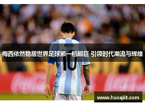 梅西依然稳居世界足球第一档超巨 引领时代潮流与辉煌