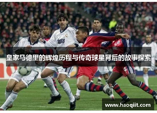 皇家马德里的辉煌历程与传奇球星背后的故事探索