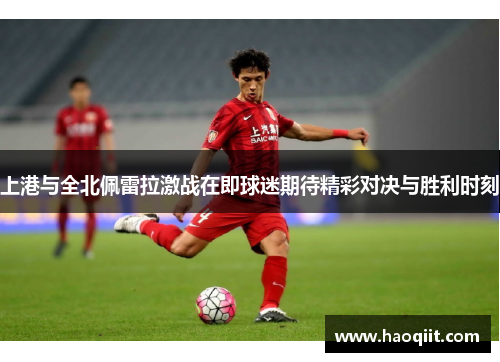 上港与全北佩雷拉激战在即球迷期待精彩对决与胜利时刻